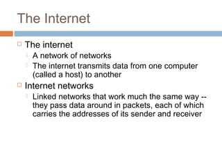 The Internet
 The internet
 A network of networks
 The internet transmits data from one computer
(called a host) to another
 Internet networks
 Linked networks that work much the same way --
they pass data around in packets, each of which
carries the addresses of its sender and receiver
 