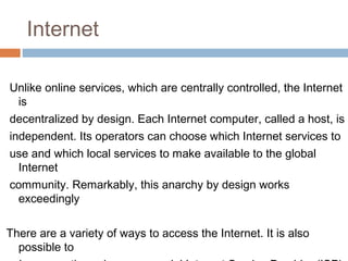 Internet
Unlike online services, which are centrally controlled, the Internet
is
decentralized by design. Each Internet computer, called a host, is
independent. Its operators can choose which Internet services to
use and which local services to make available to the global
Internet
community. Remarkably, this anarchy by design works
exceedingly
There are a variety of ways to access the Internet. It is also
possible to
 