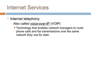 Internet Services
 Internet telephony
 Also called voice-over-IP (VOIP)
 Technology that enables network managers to route
phone calls and fax transmissions over the same
network they use for data
 