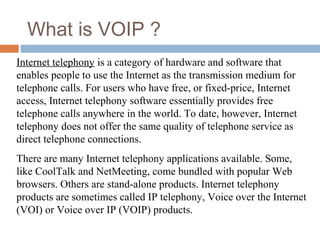 What is VOIP ?
Internet telephony is a category of hardware and software that
enables people to use the Internet as the transmission medium for
telephone calls. For users who have free, or fixed-price, Internet
access, Internet telephony software essentially provides free
telephone calls anywhere in the world. To date, however, Internet
telephony does not offer the same quality of telephone service as
direct telephone connections.
There are many Internet telephony applications available. Some,
like CoolTalk and NetMeeting, come bundled with popular Web
browsers. Others are stand-alone products. Internet telephony
products are sometimes called IP telephony, Voice over the Internet
(VOI) or Voice over IP (VOIP) products.
 