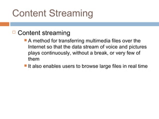 Content Streaming
 Content streaming
 A method for transferring multimedia files over the
Internet so that the data stream of voice and pictures
plays continuously, without a break, or very few of
them
 It also enables users to browse large files in real time
 