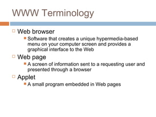 WWW Terminology
 Web browser
 Software that creates a unique hypermedia-based
menu on your computer screen and provides a
graphical interface to the Web
 Web page
 A screen of information sent to a requesting user and
presented through a browser
 Applet
 A small program embedded in Web pages
 