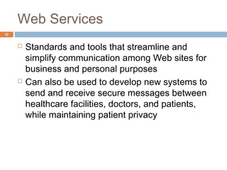 42
Web Services
 Standards and tools that streamline and
simplify communication among Web sites for
business and personal purposes
 Can also be used to develop new systems to
send and receive secure messages between
healthcare facilities, doctors, and patients,
while maintaining patient privacy
 
