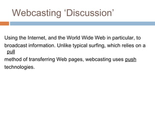 Webcasting ‘Discussion’
Using the Internet, and the World Wide Web in particular, to
broadcast information. Unlike typical surfing, which relies on a
pull
method of transferring Web pages, webcasting uses push
technologies.
 