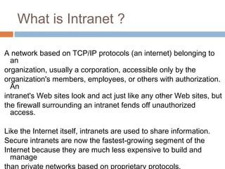 What is Intranet ?
A network based on TCP/IP protocols (an internet) belonging to
an
organization, usually a corporation, accessible only by the
organization's members, employees, or others with authorization.
An
intranet's Web sites look and act just like any other Web sites, but
the firewall surrounding an intranet fends off unauthorized
access.
Like the Internet itself, intranets are used to share information.
Secure intranets are now the fastest-growing segment of the
Internet because they are much less expensive to build and
manage
than private networks based on proprietary protocols.
 