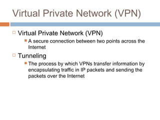 Virtual Private Network (VPN)
 Virtual Private Network (VPN)
 A secure connection between two points across the
Internet
 Tunneling
 The process by which VPNs transfer information by
encapsulating traffic in IP packets and sending the
packets over the Internet
 