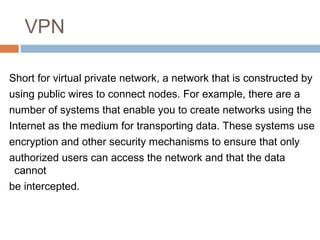VPN
Short for virtual private network, a network that is constructed by
using public wires to connect nodes. For example, there are a
number of systems that enable you to create networks using the
Internet as the medium for transporting data. These systems use
encryption and other security mechanisms to ensure that only
authorized users can access the network and that the data
cannot
be intercepted.
 