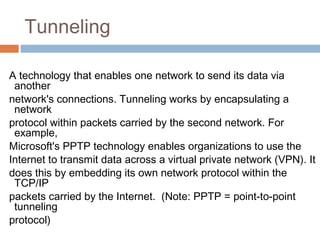 Tunneling
A technology that enables one network to send its data via
another
network's connections. Tunneling works by encapsulating a
network
protocol within packets carried by the second network. For
example,
Microsoft's PPTP technology enables organizations to use the
Internet to transmit data across a virtual private network (VPN). It
does this by embedding its own network protocol within the
TCP/IP
packets carried by the Internet. (Note: PPTP = point-to-point
tunneling
protocol)
 