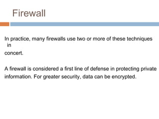 Firewall
In practice, many firewalls use two or more of these techniques
in
concert.
A firewall is considered a first line of defense in protecting private
information. For greater security, data can be encrypted.
 