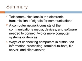 Summary
 Telecommunications is the electronic
transmission of signals for communications
 A computer network consists of the
communications media, devices, and software
needed to connect two or more computer
systems or devices
 Ways of connecting computers in distributed
information processing: terminal-to-host, file
server, and client/server
 
