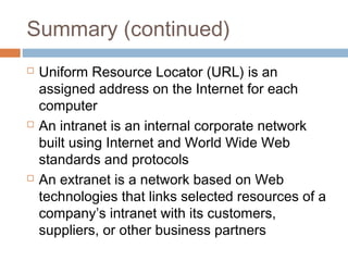 Summary (continued)
 Uniform Resource Locator (URL) is an
assigned address on the Internet for each
computer
 An intranet is an internal corporate network
built using Internet and World Wide Web
standards and protocols
 An extranet is a network based on Web
technologies that links selected resources of a
company’s intranet with its customers,
suppliers, or other business partners
 