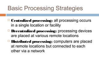Basic Processing Strategies
 Centralized processing: all processing occurs
in a single location or facility
 Decentralized processing: processing devices
are placed at various remote locations
 Distributed processing: computers are placed
at remote locations but connected to each
other via a network
 