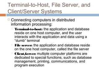 Terminal-to-Host, File Server, and
Client/Server Systems
 Connecting computers in distributed
information processing:
 Terminal-to-host: the application and database
reside on one host computer, and the user
interacts with the application and data using a
“dumb” terminal
 File server: the application and database reside
on the one host computer, called the file server
 Client/server: multiple computer platforms are
dedicated to special functions, such as database
management, printing, communications, and
program execution
 