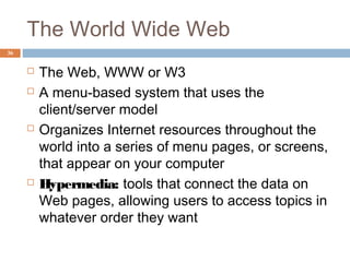36
The World Wide Web
 The Web, WWW or W3
 A menu-based system that uses the
client/server model
 Organizes Internet resources throughout the
world into a series of menu pages, or screens,
that appear on your computer
 Hypermedia: tools that connect the data on
Web pages, allowing users to access topics in
whatever order they want
 