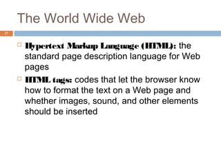 37
The World Wide Web
 Hypertext Markup Language (HTML): the
standard page description language for Web
pages
 HTML tags: codes that let the browser know
how to format the text on a Web page and
whether images, sound, and other elements
should be inserted
 