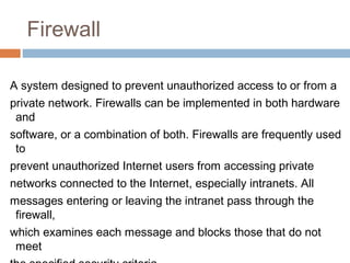 Firewall
A system designed to prevent unauthorized access to or from a
private network. Firewalls can be implemented in both hardware
and
software, or a combination of both. Firewalls are frequently used
to
prevent unauthorized Internet users from accessing private
networks connected to the Internet, especially intranets. All
messages entering or leaving the intranet pass through the
firewall,
which examines each message and blocks those that do not
meet
 