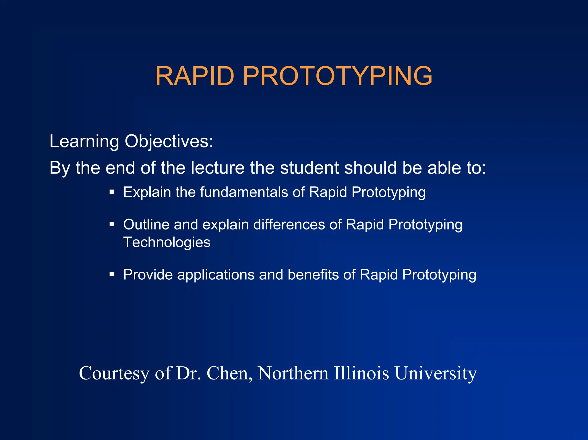 RAPID PROTOTYPING
Learning Objectives:
By the end of the lecture the student should be able to:
ƒ Explain the fundamentals of Rapid Prototyping
ƒ Outline and explain differences of Rapid Prototyping
Technologies
ƒ Provide applications and benefits of Rapid Prototyping
Courtesy of Dr. Chen, Northern Illinois University
 