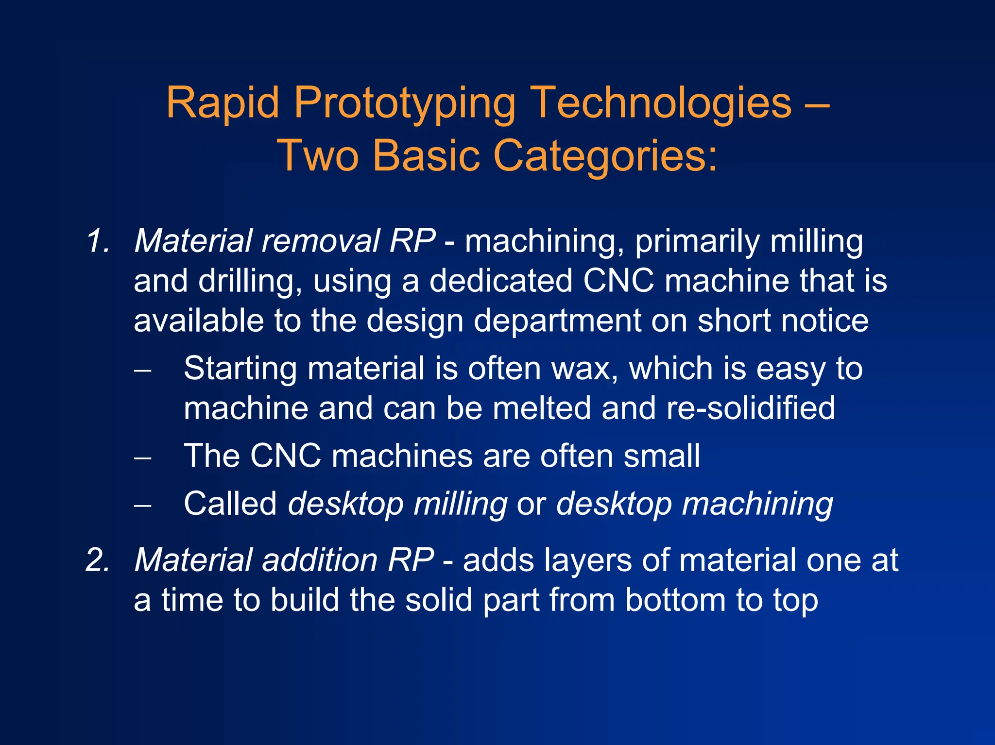 Rapid Prototyping Technologies –
Two Basic Categories:
1. Material removal RP - machining, primarily milling
and drilling, using a dedicated CNC machine that is
available to the design department on short notice
− Starting material is often wax, which is easy to
machine and can be melted and re-solidified
− The CNC machines are often small
− Called desktop milling or desktop machining
2. Material addition RP - adds layers of material one at
a time to build the solid part from bottom to top
 