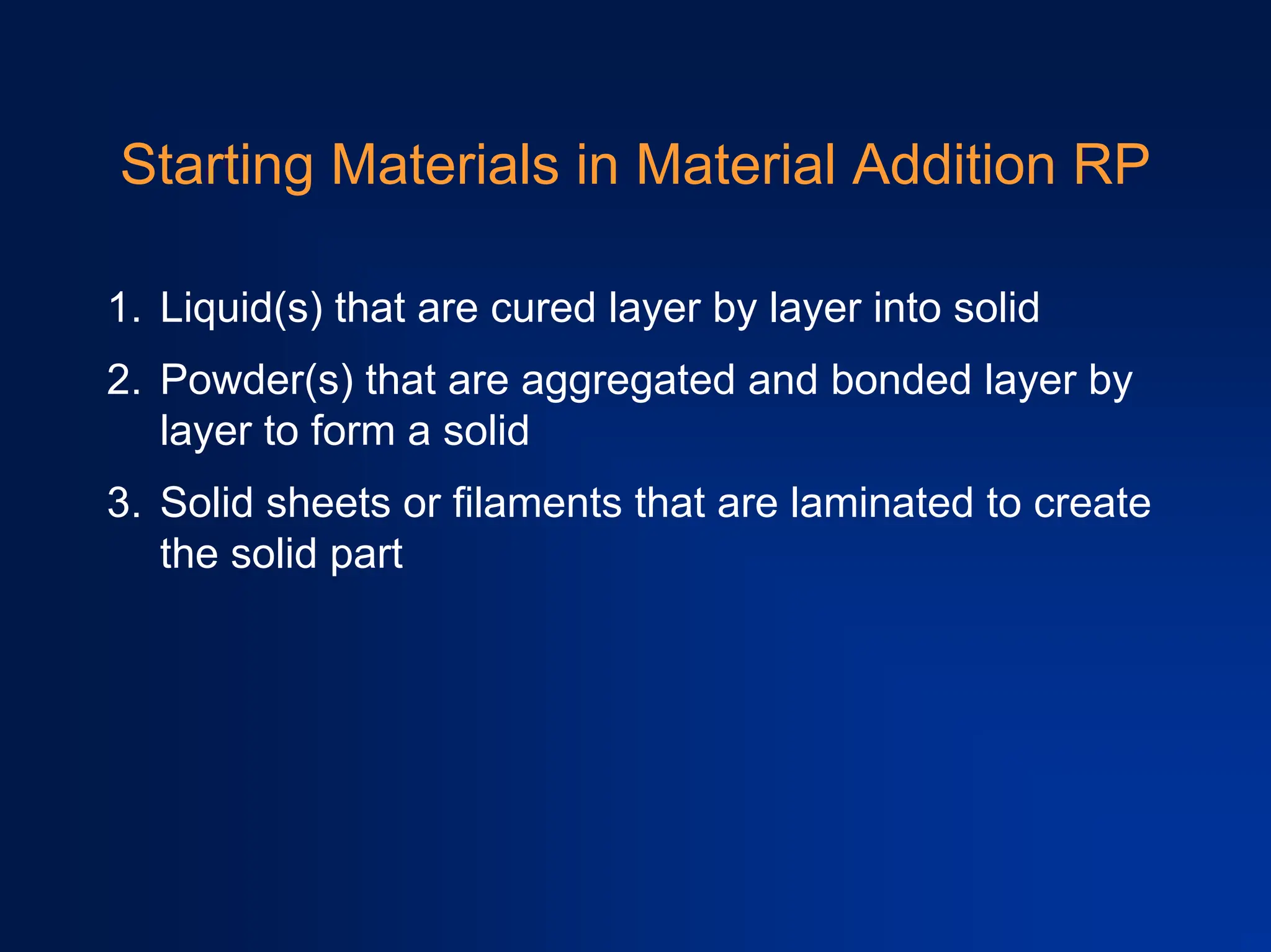 Starting Materials in Material Addition RP
1. Liquid(s) that are cured layer by layer into solid
2. Powder(s) that are aggregated and bonded layer by
layer to form a solid
3. Solid sheets or filaments that are laminated to create
the solid part
 
