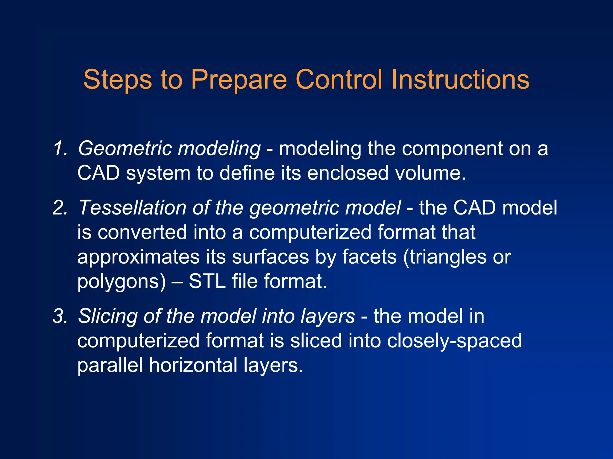 Steps to Prepare Control Instructions
1. Geometric modeling - modeling the component on a
CAD system to define its enclosed volume.
2. Tessellation of the geometric model - the CAD model
is converted into a computerized format that
approximates its surfaces by facets (triangles or
polygons) – STL file format.
3. Slicing of the model into layers - the model in
computerized format is sliced into closely-spaced
parallel horizontal layers.
 