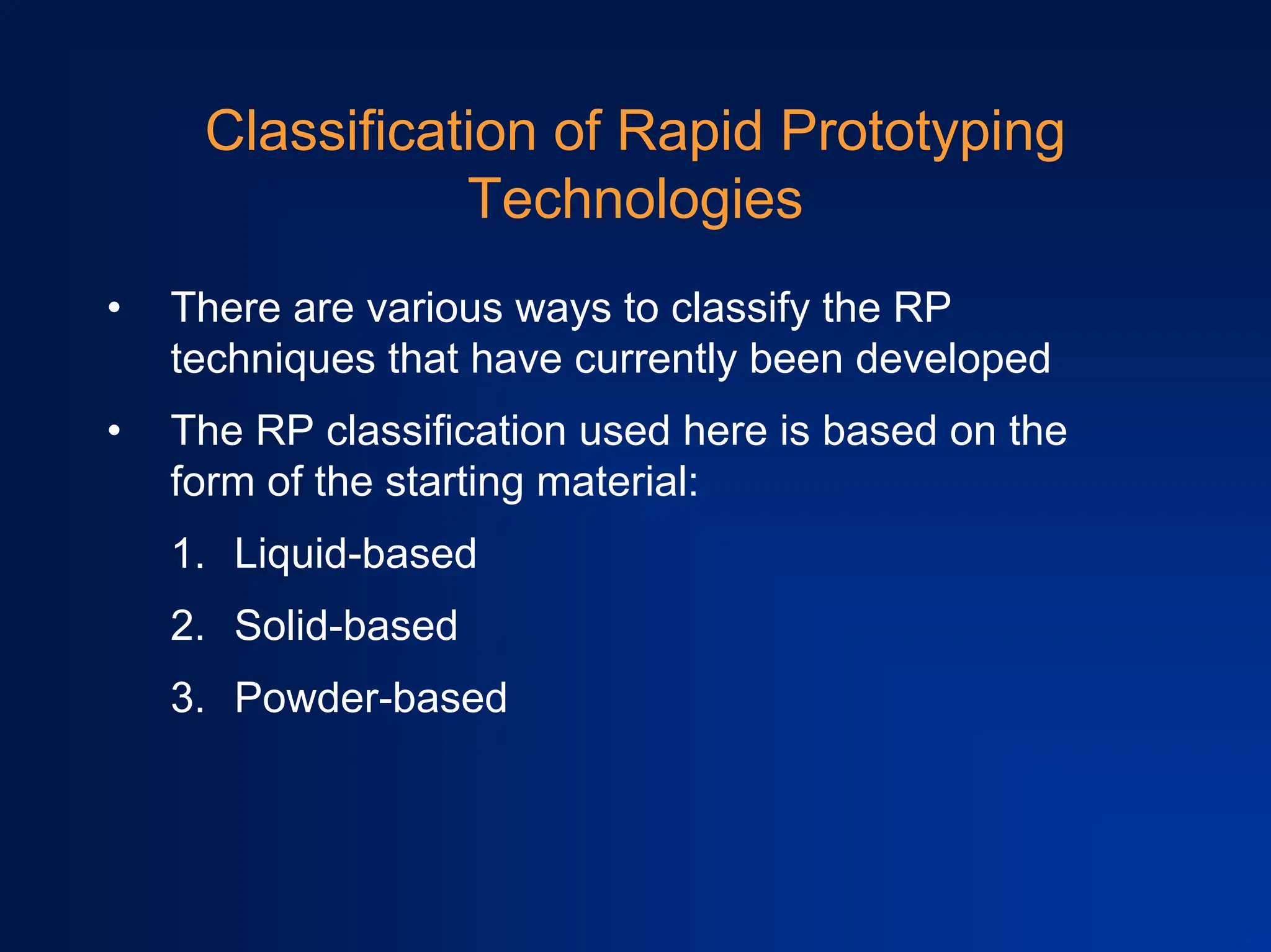 Classification of Rapid Prototyping
Technologies
• There are various ways to classify the RP
techniques that have currently been developed
• The RP classification used here is based on the
form of the starting material:
1. Liquid-based
2. Solid-based
3. Powder-based
 