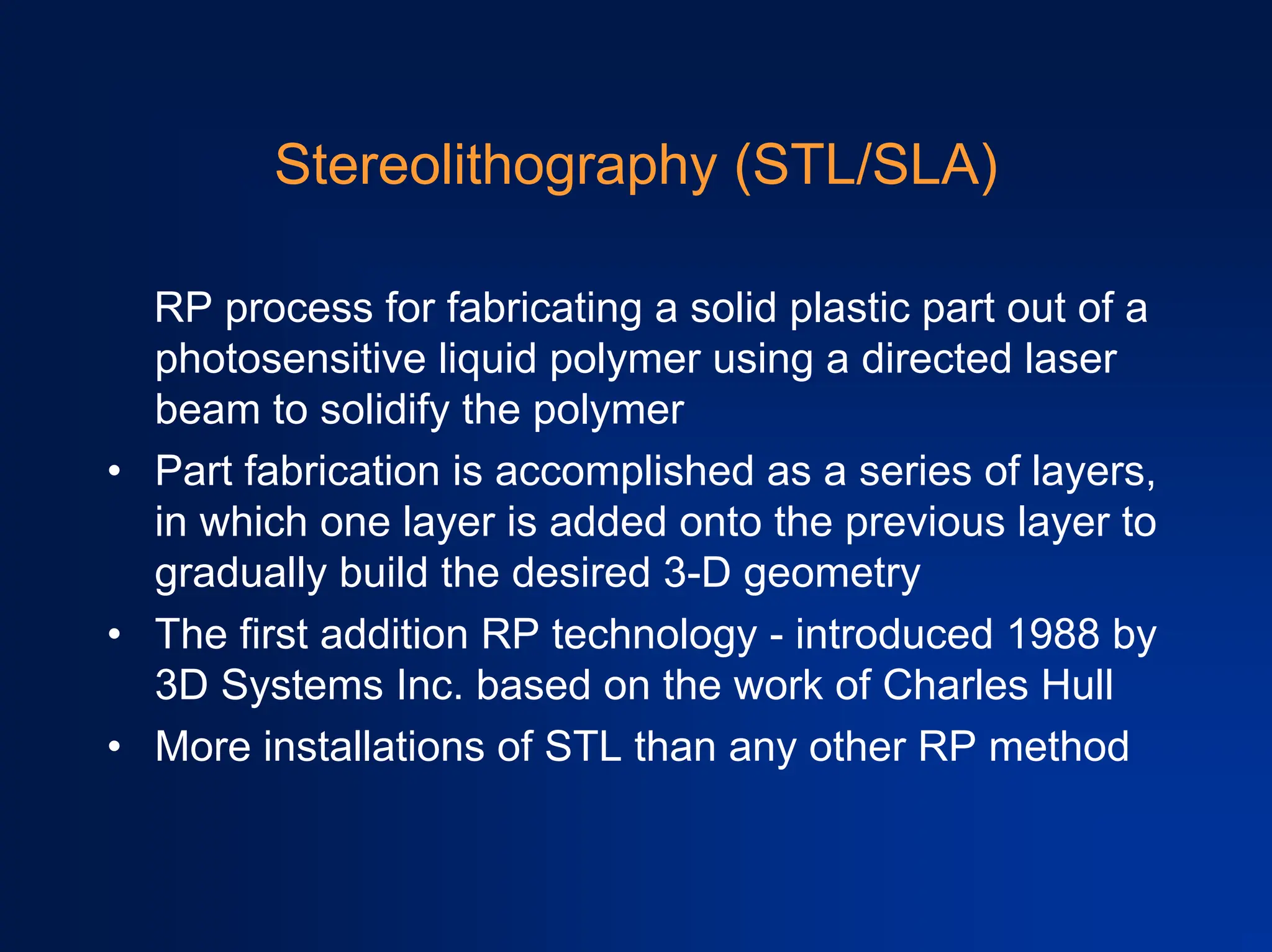 Stereolithography (STL/SLA)
RP process for fabricating a solid plastic part out of a
photosensitive liquid polymer using a directed laser
beam to solidify the polymer
• Part fabrication is accomplished as a series of layers,
in which one layer is added onto the previous layer to
gradually build the desired 3-D geometry
• The first addition RP technology - introduced 1988 by
3D Systems Inc. based on the work of Charles Hull
• More installations of STL than any other RP method
 