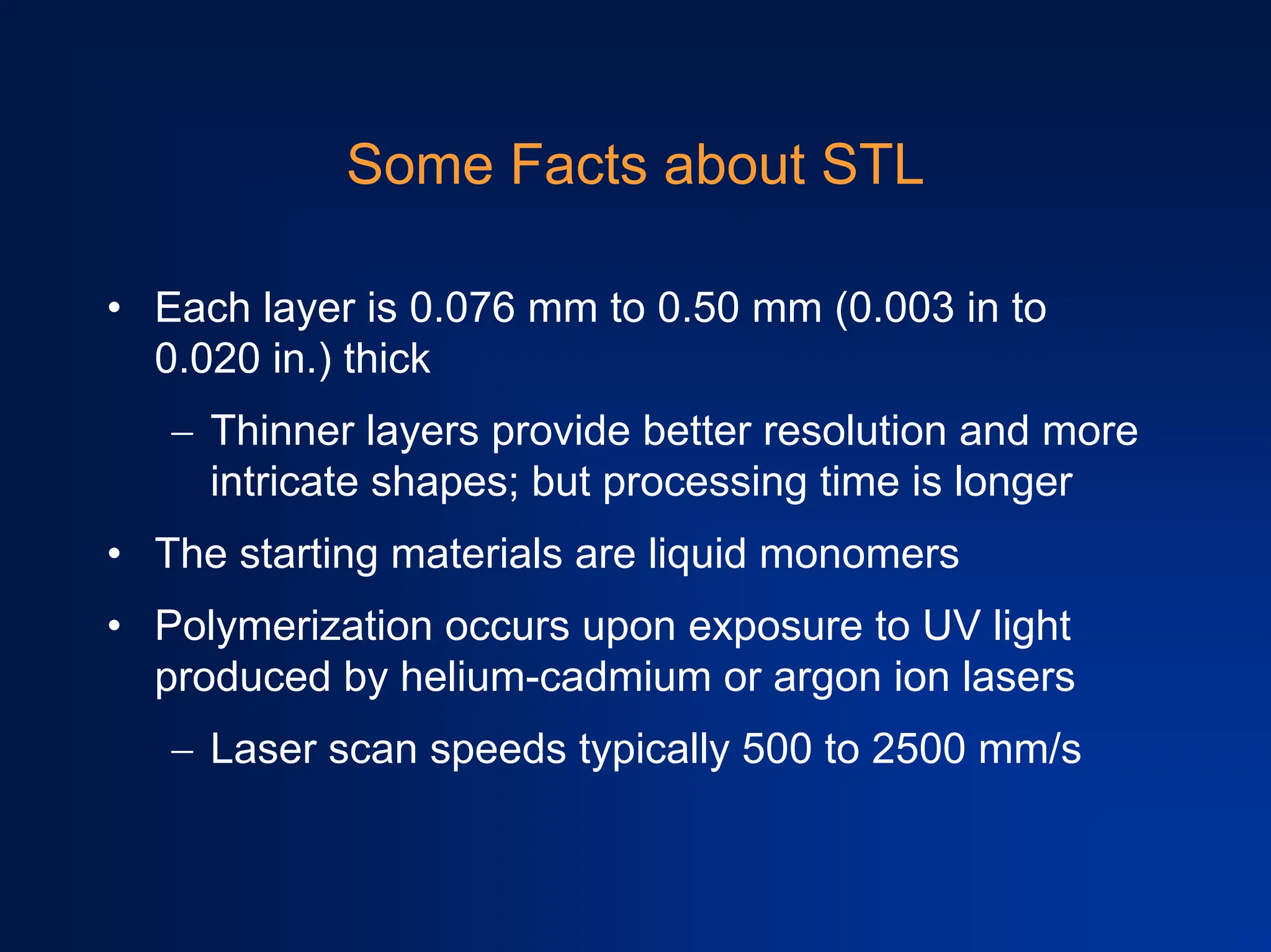 Some Facts about STL
• Each layer is 0.076 mm to 0.50 mm (0.003 in to
0.020 in.) thick
− Thinner layers provide better resolution and more
intricate shapes; but processing time is longer
• The starting materials are liquid monomers
• Polymerization occurs upon exposure to UV light
produced by helium-cadmium or argon ion lasers
− Laser scan speeds typically 500 to 2500 mm/s
 