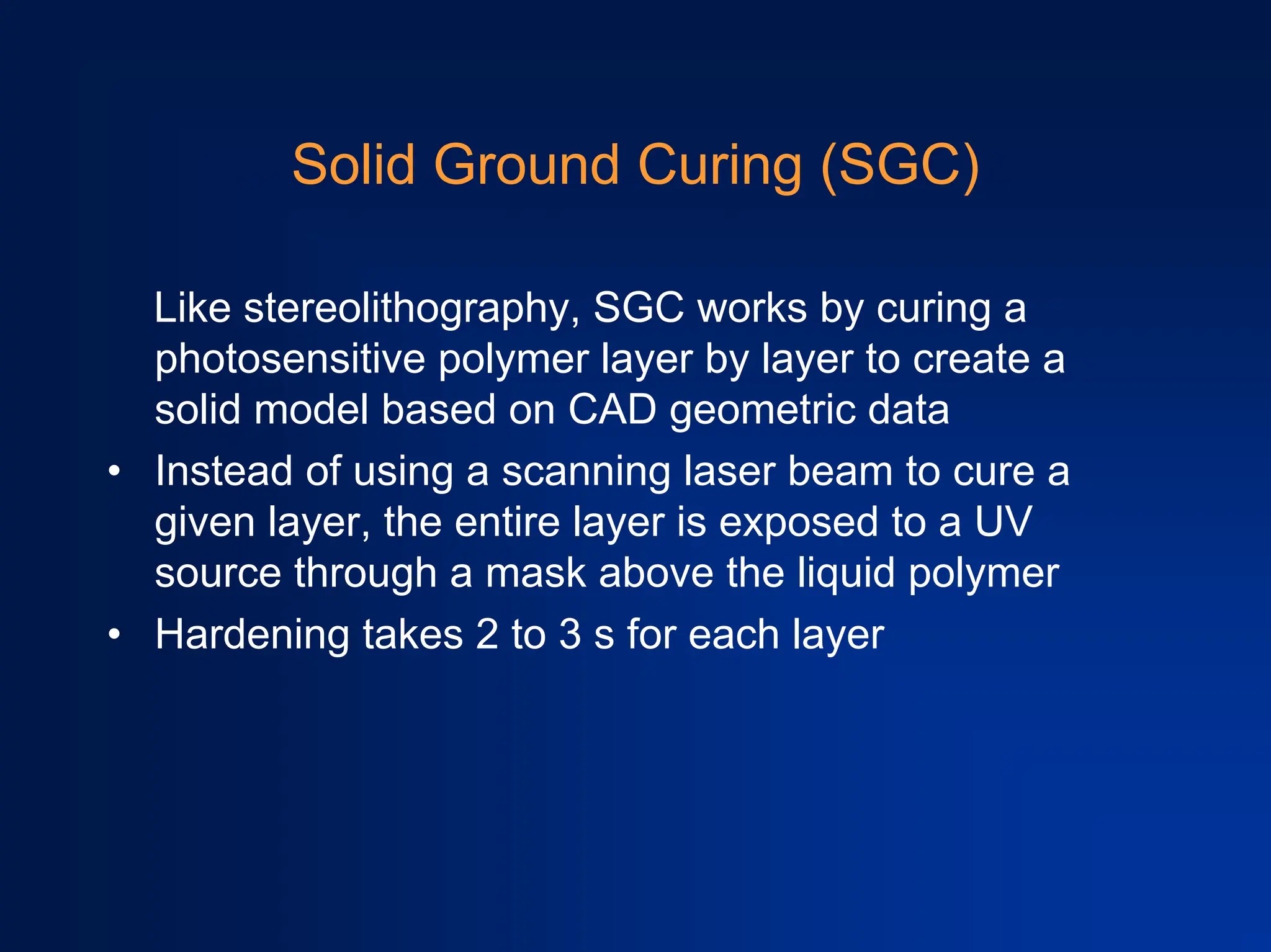 Solid Ground Curing (SGC)
Like stereolithography, SGC works by curing a
photosensitive polymer layer by layer to create a
solid model based on CAD geometric data
• Instead of using a scanning laser beam to cure a
given layer, the entire layer is exposed to a UV
source through a mask above the liquid polymer
• Hardening takes 2 to 3 s for each layer
 