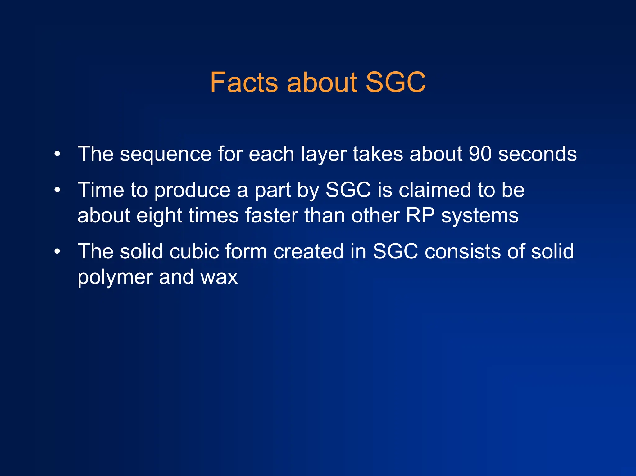Facts about SGC
• The sequence for each layer takes about 90 seconds
• Time to produce a part by SGC is claimed to be
about eight times faster than other RP systems
• The solid cubic form created in SGC consists of solid
polymer and wax
 