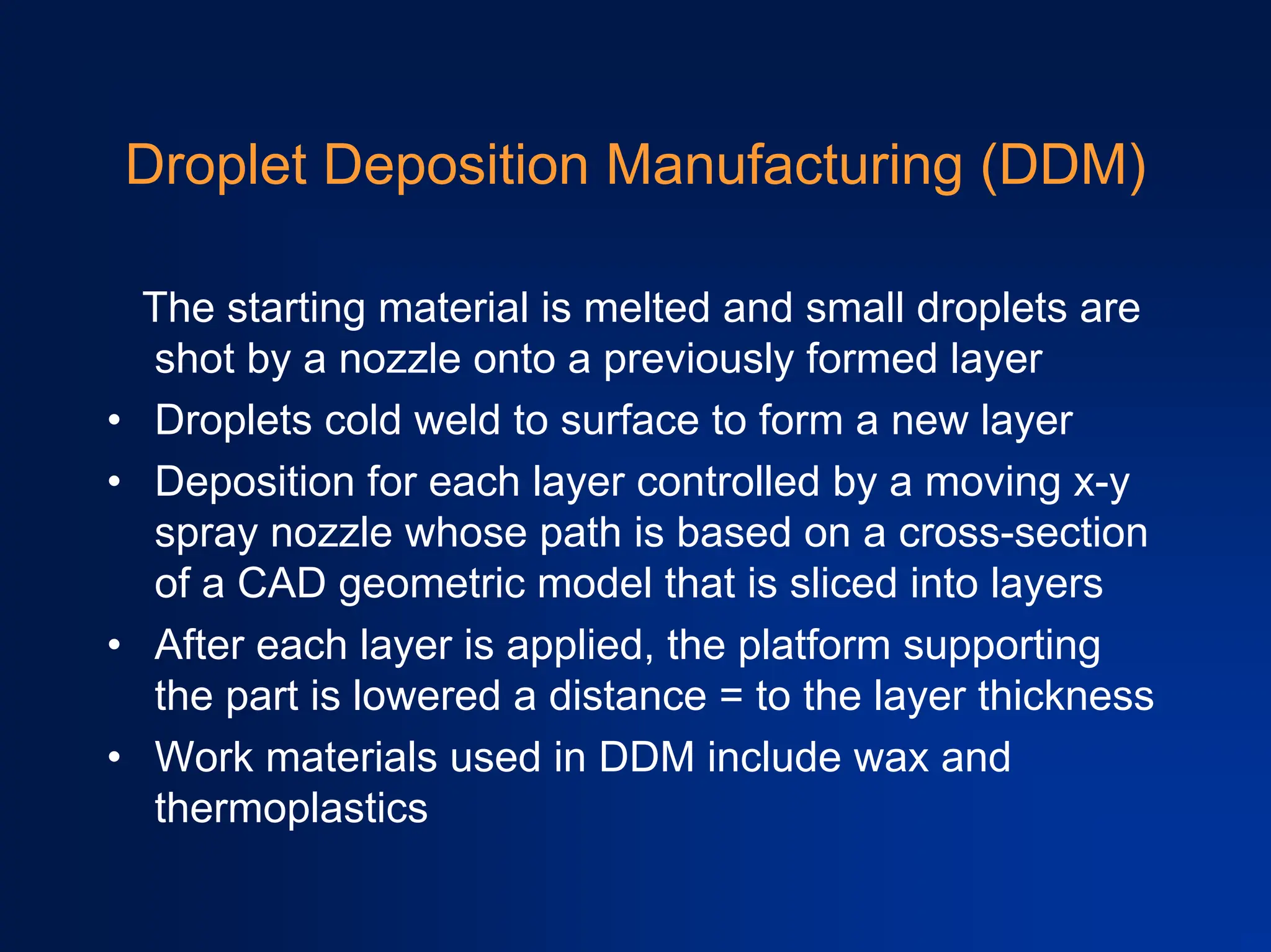 Droplet Deposition Manufacturing (DDM)
The starting material is melted and small droplets are
shot by a nozzle onto a previously formed layer
• Droplets cold weld to surface to form a new layer
• Deposition for each layer controlled by a moving x-y
spray nozzle whose path is based on a cross-section
of a CAD geometric model that is sliced into layers
• After each layer is applied, the platform supporting
the part is lowered a distance = to the layer thickness
• Work materials used in DDM include wax and
thermoplastics
 
