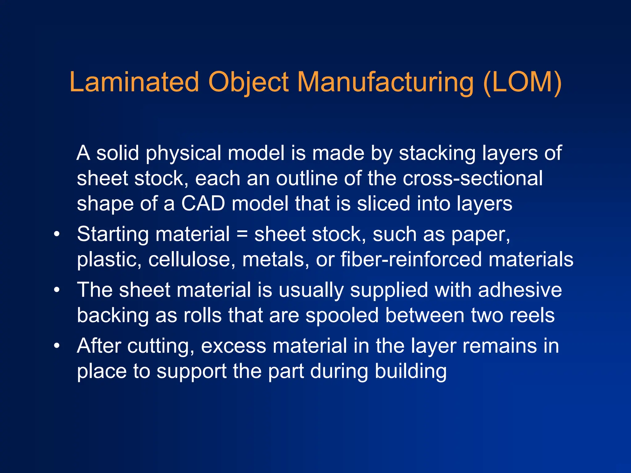 Laminated Object Manufacturing (LOM)
A solid physical model is made by stacking layers of
sheet stock, each an outline of the cross-sectional
shape of a CAD model that is sliced into layers
• Starting material = sheet stock, such as paper,
plastic, cellulose, metals, or fiber-reinforced materials
• The sheet material is usually supplied with adhesive
backing as rolls that are spooled between two reels
• After cutting, excess material in the layer remains in
place to support the part during building
 
