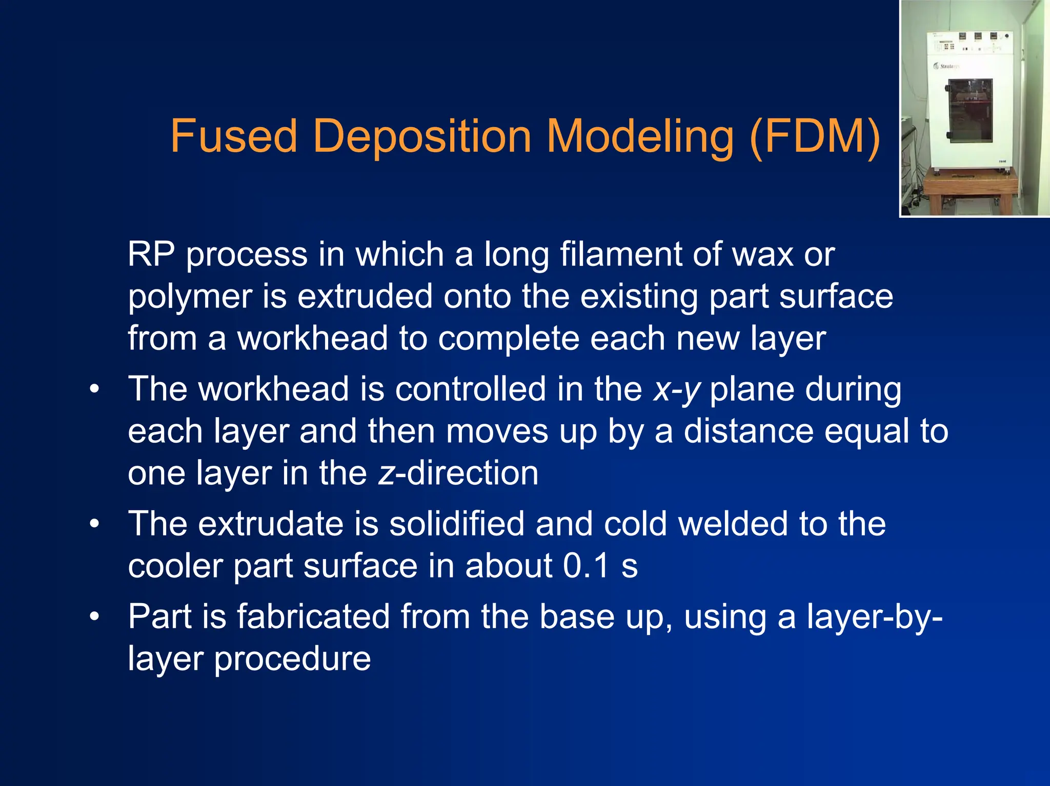 Fused Deposition Modeling (FDM)
RP process in which a long filament of wax or
polymer is extruded onto the existing part surface
from a workhead to complete each new layer
• The workhead is controlled in the x-y plane during
each layer and then moves up by a distance equal to
one layer in the z-direction
• The extrudate is solidified and cold welded to the
cooler part surface in about 0.1 s
• Part is fabricated from the base up, using a layer-by-
layer procedure
 