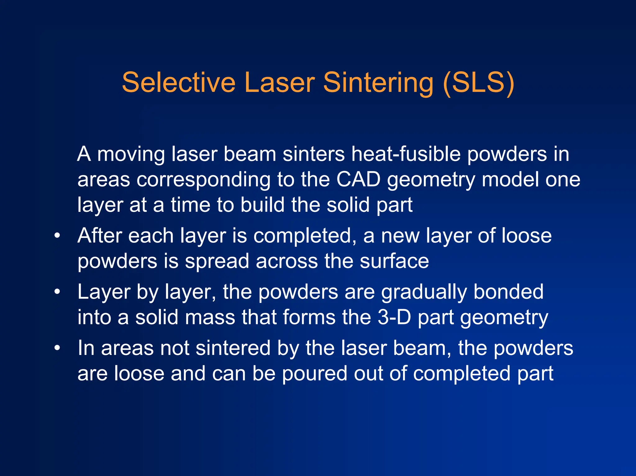 Selective Laser Sintering (SLS)
A moving laser beam sinters heat-fusible powders in
areas corresponding to the CAD geometry model one
layer at a time to build the solid part
• After each layer is completed, a new layer of loose
powders is spread across the surface
• Layer by layer, the powders are gradually bonded
into a solid mass that forms the 3-D part geometry
• In areas not sintered by the laser beam, the powders
are loose and can be poured out of completed part
 