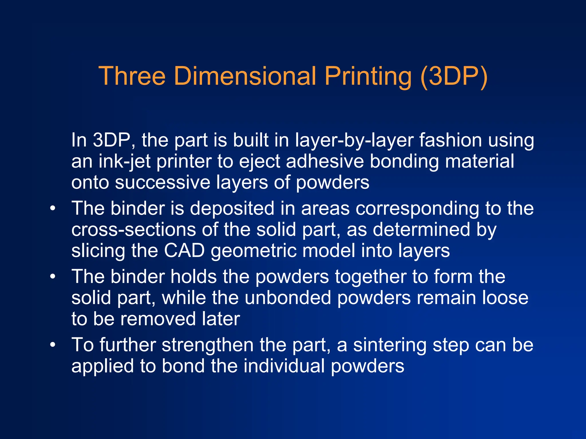 Three Dimensional Printing (3DP)
In 3DP, the part is built in layer-by-layer fashion using
an ink-jet printer to eject adhesive bonding material
onto successive layers of powders
• The binder is deposited in areas corresponding to the
cross-sections of the solid part, as determined by
slicing the CAD geometric model into layers
• The binder holds the powders together to form the
solid part, while the unbonded powders remain loose
to be removed later
• To further strengthen the part, a sintering step can be
applied to bond the individual powders
 