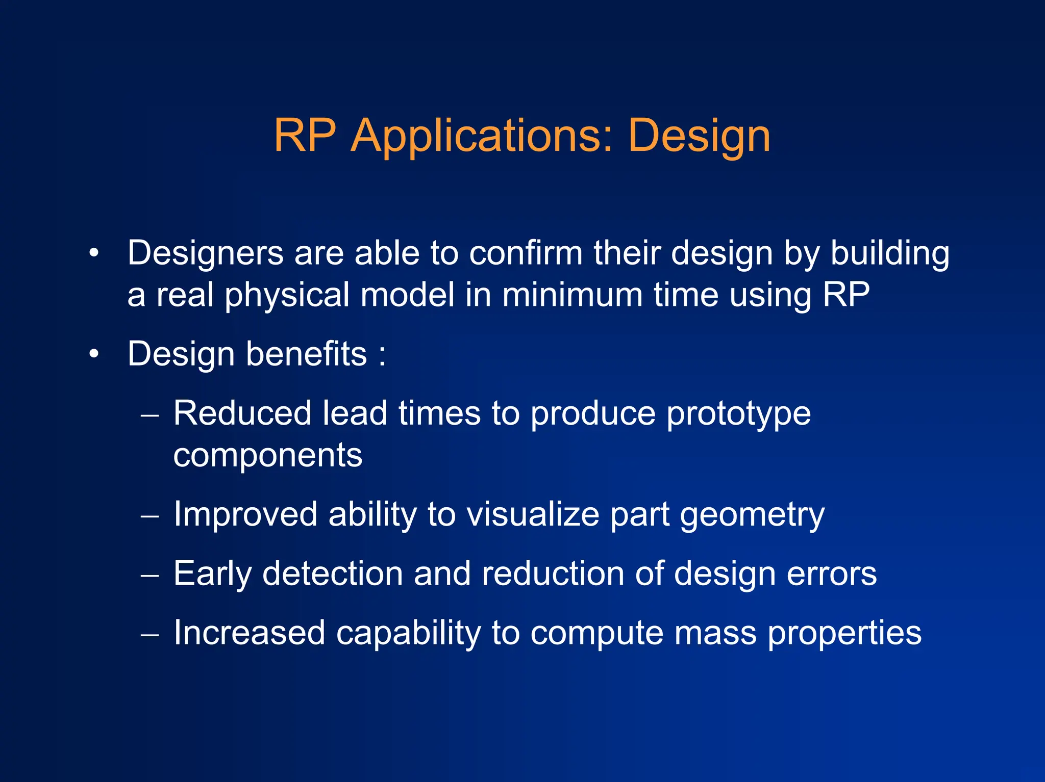 RP Applications: Design
• Designers are able to confirm their design by building
a real physical model in minimum time using RP
• Design benefits :
− Reduced lead times to produce prototype
components
− Improved ability to visualize part geometry
− Early detection and reduction of design errors
− Increased capability to compute mass properties
 