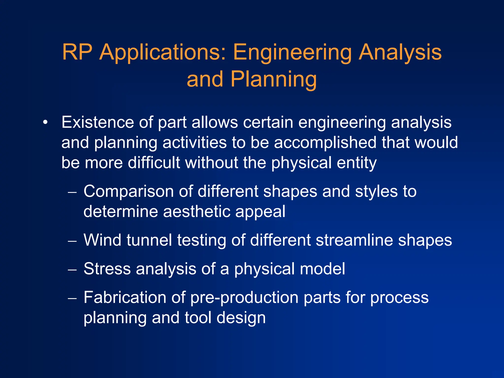 RP Applications: Engineering Analysis
and Planning
• Existence of part allows certain engineering analysis
and planning activities to be accomplished that would
be more difficult without the physical entity
− Comparison of different shapes and styles to
determine aesthetic appeal
− Wind tunnel testing of different streamline shapes
− Stress analysis of a physical model
− Fabrication of pre-production parts for process
planning and tool design
 