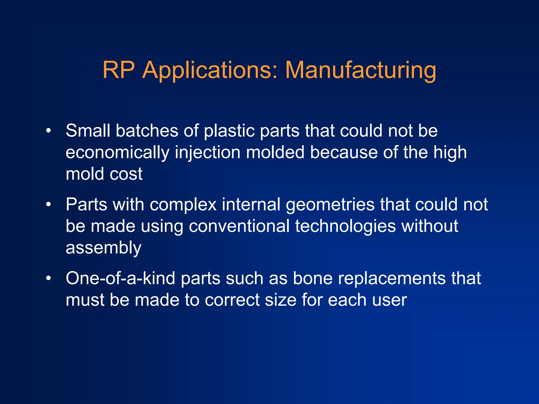 RP Applications: Manufacturing
• Small batches of plastic parts that could not be
economically injection molded because of the high
mold cost
• Parts with complex internal geometries that could not
be made using conventional technologies without
assembly
• One-of-a-kind parts such as bone replacements that
must be made to correct size for each user
 