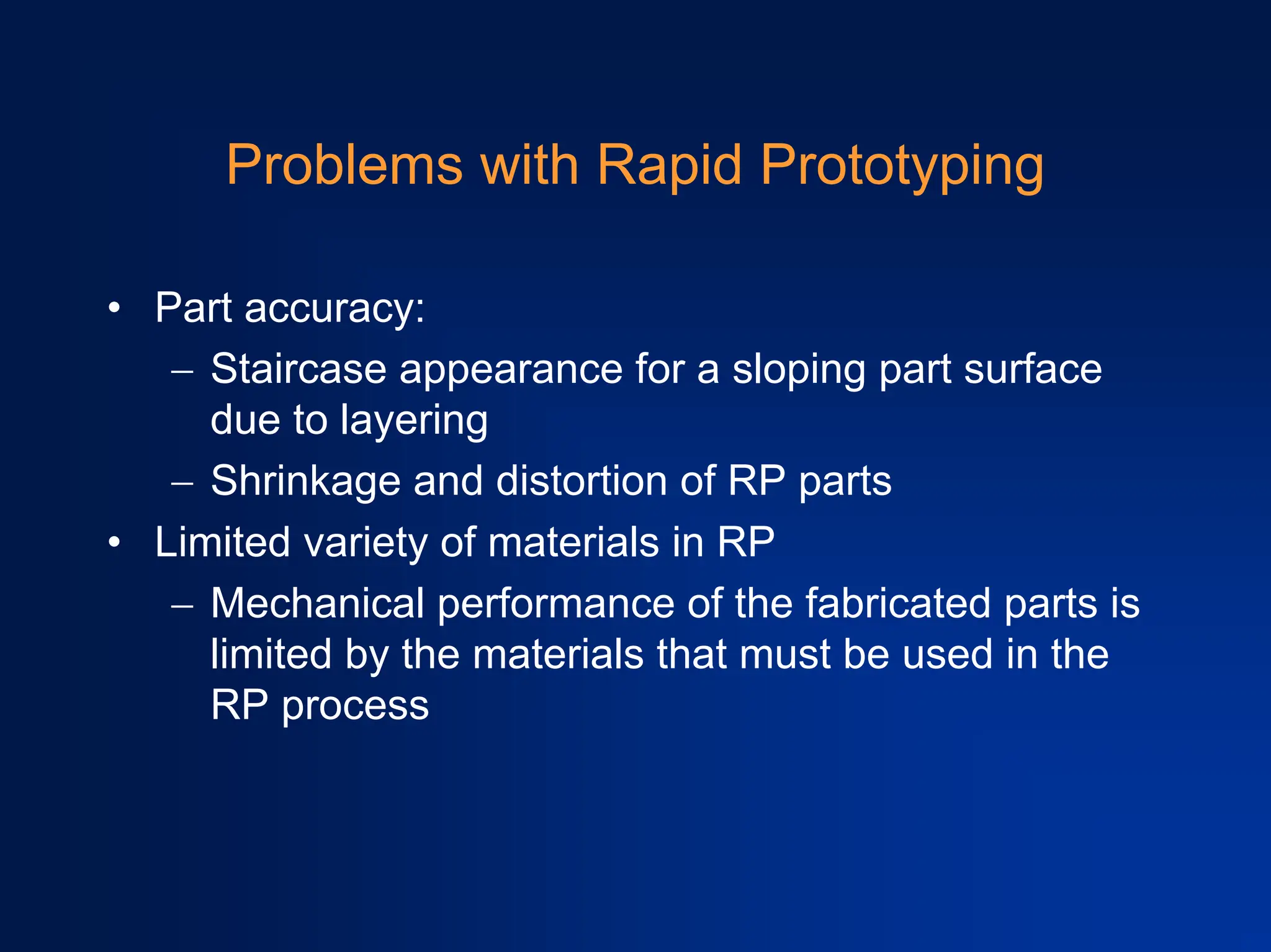 Problems with Rapid Prototyping
• Part accuracy:
− Staircase appearance for a sloping part surface
due to layering
− Shrinkage and distortion of RP parts
• Limited variety of materials in RP
− Mechanical performance of the fabricated parts is
limited by the materials that must be used in the
RP process
 