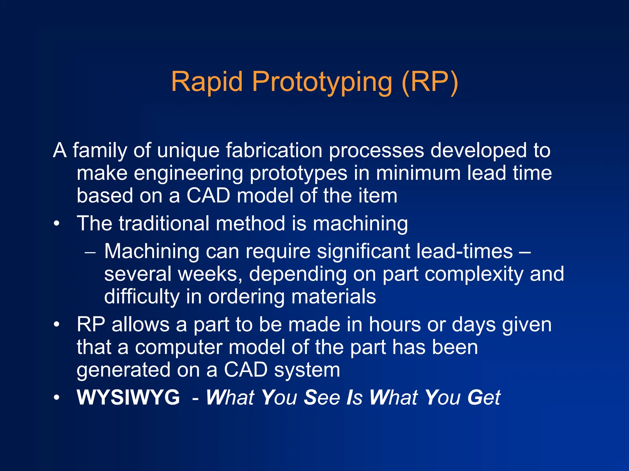 Rapid Prototyping (RP)
A family of unique fabrication processes developed to
make engineering prototypes in minimum lead time
based on a CAD model of the item
• The traditional method is machining
− Machining can require significant lead-times –
several weeks, depending on part complexity and
difficulty in ordering materials
• RP allows a part to be made in hours or days given
that a computer model of the part has been
generated on a CAD system
• WYSIWYG - What You See Is What You Get
 