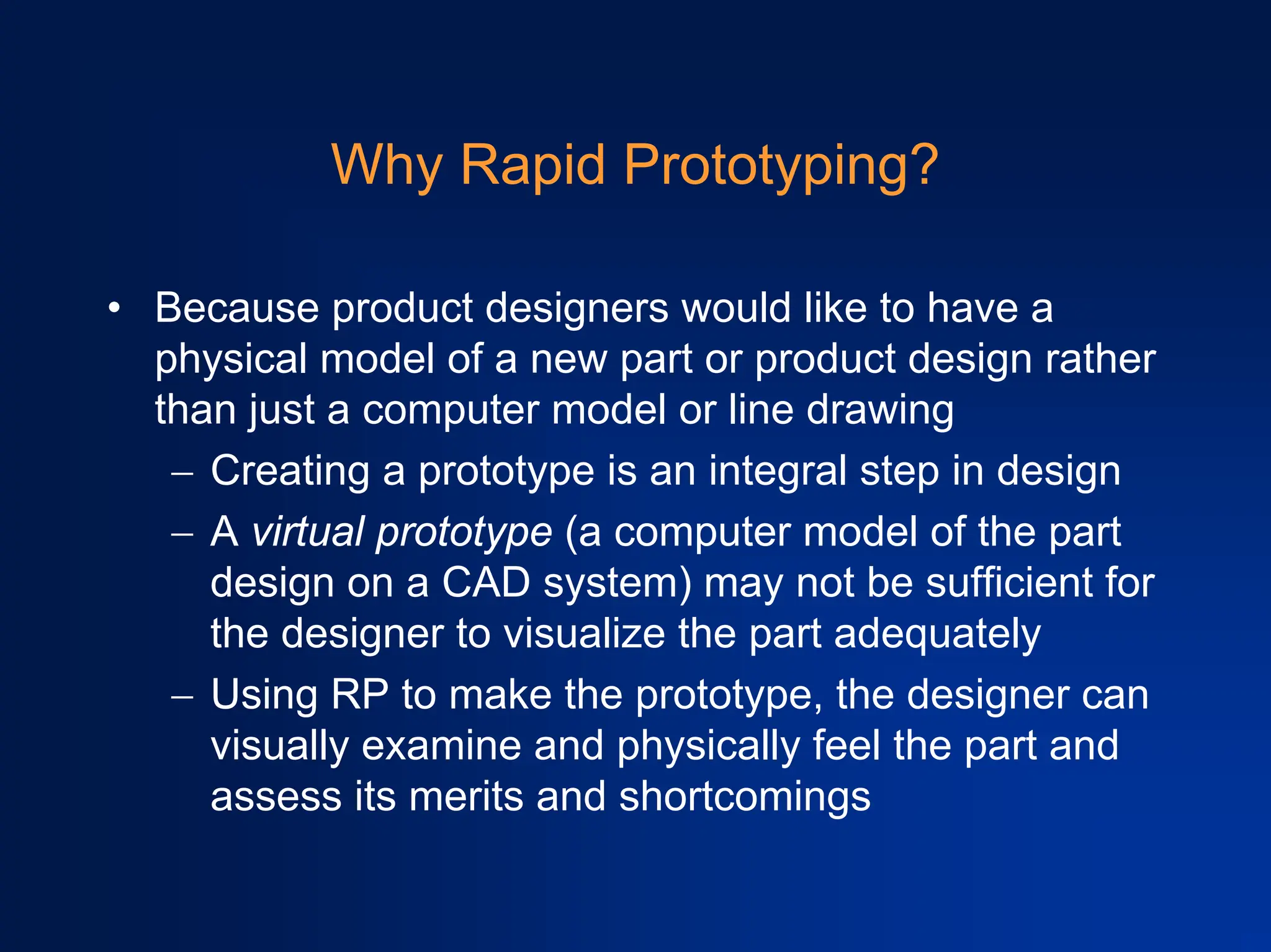 Why Rapid Prototyping?
• Because product designers would like to have a
physical model of a new part or product design rather
than just a computer model or line drawing
− Creating a prototype is an integral step in design
− A virtual prototype (a computer model of the part
design on a CAD system) may not be sufficient for
the designer to visualize the part adequately
− Using RP to make the prototype, the designer can
visually examine and physically feel the part and
assess its merits and shortcomings
 