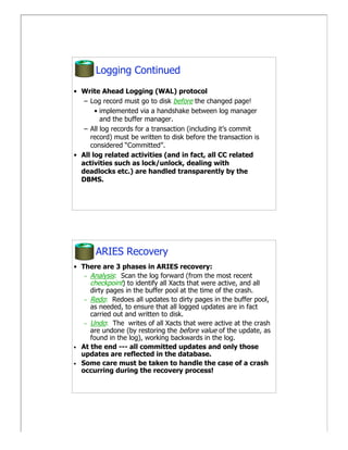 Logging Continued
• Write Ahead Logging (WAL) protocol
   – Log record must go to disk before the changed page!
       • implemented via a handshake between log manager
         and the buffer manager.
   – All log records for a transaction (including it’s commit
     record) must be written to disk before the transaction is
     considered “Committed”.
• All log related activities (and in fact, all CC related
  activities such as lock/unlock, dealing with
  deadlocks etc.) are handled transparently by the
  DBMS.




       ARIES Recovery
• There are 3 phases in ARIES recovery:
   – Analysis: Scan the log forward (from the most recent
     checkpoint) to identify all Xacts that were active, and all
     dirty pages in the buffer pool at the time of the crash.
   – Redo: Redoes all updates to dirty pages in the buffer pool,
     as needed, to ensure that all logged updates are in fact
     carried out and written to disk.
   – Undo: The writes of all Xacts that were active at the crash
     are undone (by restoring the before value of the update, as
     found in the log), working backwards in the log.
• At the end --- all committed updates and only those
  updates are reflected in the database.
• Some care must be taken to handle the case of a crash
  occurring during the recovery process!
 