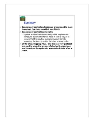 Summary
• Concurrency control and recovery are among the most
  important functions provided by a DBMS.
• Concurrency control is automatic.
   – System automatically inserts lock/unlock requests and
     schedules actions of different Xacts in such a way as to
     ensure that the resulting execution is equivalent to
     executing the Xacts one after the other in some order.
• Write-ahead logging (WAL) and the recovery protocol
  are used to undo the actions of aborted transactions
  and to restore the system to a consistent state after a
  crash.
 