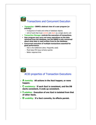 Transactions and Concurrent Execution
    • Transaction - DBMS’s abstract view of a user program (or
      activity):
       – A sequence of reads and writes of database objects.
       – Unit of work that must commit and abort as a single atomic unit
    • Transaction Manager controls the execution of transactions.
    • User program may carry out many operations on the data
      retrieved from the database, but the DBMS is only concerned
      about what data is read/written from/to the database.
    • Concurrent execution of multiple transactions essential for
      good performance.
       – Disk is the bottleneck (slow, frequently used)
       – Must keep CPU busy w/many queries
       – Better response time




       ACID properties of Transaction Executions

•   A tomicity:     All actions in the Xact happen, or none
    happen.
•   C onsistency:  If each Xact is consistent, and the DB
    starts consistent, it ends up consistent.
• I solation:   Execution of one Xact is isolated from that
    of other Xacts.
•   D urability:     If a Xact commits, its effects persist.
 
