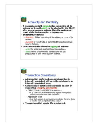 Atomicity and Durability
• A transaction might commit after completing all its
  actions, or it could abort (or be aborted by the DBMS)
  after executing some actions. Also, the system may
  crash while the transaction is in progress.
• Important properties:
   – Atomicity : Either executing all its actions, or none of its
     actions.
   – Durability : The effects of committed transactions must
     survive failures.
• DBMS ensures the above by logging all actions:
   – Undo the actions of aborted/failed transactions.
   – Redo actions of committed transactions not yet
     propagated to disk when system crashes.




      Transaction Consistency
  • A transaction performed on a database that is
    internally consistent will leave the database in an
    internally consistent state.
  • Consistency of database is expressed as a set of
    declarative Integrity Constraints
     – CREATE TABLE/ASSERTION statements
         • E.g. Each CSC434 student can only register in one project
           group. Each group must have 2 students.
      – Application-level
         • E.g. Bank account of each customer must stay the same during
           a transfer from savings to checking account
  • Transactions that violate ICs are aborted.
 