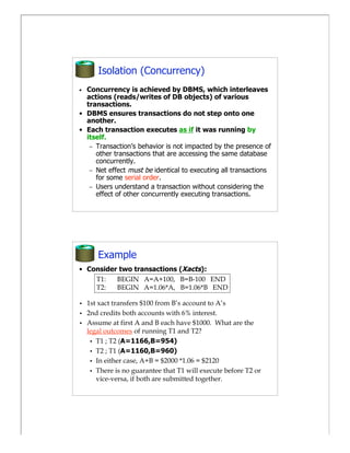 Isolation (Concurrency)
• Concurrency is achieved by DBMS, which interleaves
  actions (reads/writes of DB objects) of various
  transactions.
• DBMS ensures transactions do not step onto one
  another.
• Each transaction executes as if it was running by
  itself.
   – Transaction’s behavior is not impacted by the presence of
     other transactions that are accessing the same database
     concurrently.
   – Net effect must be identical to executing all transactions
     for some serial order.
   – Users understand a transaction without considering the
     effect of other concurrently executing transactions.




       Example
• Consider two transactions (Xacts):
    T1:   BEGIN A=A+100, B=B-100 END
    T2:   BEGIN A=1.06*A, B=1.06*B END

•   1st xact transfers $100 from B’s account to A’s
•   2nd credits both accounts with 6% interest.
•   Assume at first A and B each have $1000. What are the
    legal outcomes of running T1 and T2?
     • T1 ; T2 (A=1166,B=954)
     • T2 ; T1 (A=1160,B=960)
     • In either case, A+B = $2000 *1.06 = $2120
     • There is no guarantee that T1 will execute before T2 or
       vice-versa, if both are submitted together.
 