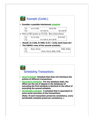 Example (Contd.)
• Consider a possible interleaved schedule:

      T1:    A=A+100,               B=B-100
      T2:               A=1.06*A,             B=1.06*B
   This is OK (same as T1;T2). But what about:
      T1:    A=A+100,                         B=B-100
      T2:               A=1.06*A, B=1.06*B
•   Result: A=1166, B=960; A+B = 2126, bank loses $6 !
•   The DBMS’s view of the second schedule:
      T1:    R(A), W(A),                            R(B), W(B)
      T2:                  R(A), W(A), R(B), W(B)




      Scheduling Transactions
• Serial schedule: Schedule that does not interleave the
  actions of different transactions.
• Equivalent schedules: For any database state, the
  effect (on the set of objects in the database) of
  executing the first schedule is identical to the effect of
  executing the second schedule.
• Serializable schedule: A schedule that is equivalent to
  some serial execution of the transactions.
  (Note: If each transaction preserves consistency, every
  serializable schedule preserves consistency. )
 