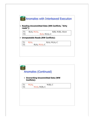 Anomalies with Interleaved Execution

• Reading Uncommitted Data (WR Conflicts, “dirty
  reads”):
   T1:     R(A), W(A),                   R(B), W(B), Abort
   T2:                   R(A), W(A), C

• Unrepeatable Reads (RW Conflicts):

  T1:     R(A),                   R(A), W(A), C
  T2:             R(A), W(A), C




    Anomalies (Continued)

    • Overwriting Uncommitted Data (WW
      Conflicts):

  T1:     W(A),                   W(B), C
  T2:             W(A), W(B), C
 