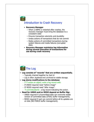 Introduction to Crash Recovery
     • Recovery Manager
        – When a DBMS is restarted after crashes, the
          recovery manager must bring the database to a
          consistent state
        – Ensures transaction atomicity and durability
        – Undos actions of transactions that do not commit
        – Redos actions of committed transactions during
          system failures and media failures (corrupted
          disk).
     • Recovery Manager maintains log information
       during normal execution of transactions for
       use during crash recovery




       The Log
• Log consists of “records” that are written sequentially.
   – Typically chained together by Xact id
   – Log is often duplexed and archived on stable storage.
• Log stores modifications to the database
   – if Ti writes an object, write a log record with:
   – If UNDO required need “before image”
   – IF REDO required need “after image”.
   – Ti commits/aborts: a log record indicating this action.
• Need for UNDO and/or REDO depend on Buffer Mgr.
   – UNDO required if uncommitted data can overwrite stable
     version of committed data (STEAL buffer management).
   – REDO required if xact can commit before all its updates are
     on disk (NO FORCE buffer management).
 