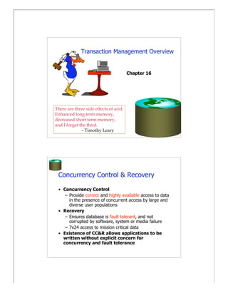 Transaction Management Overview


                                        Chapter 16




There are three side effects of acid.
Enhanced long term memory,
decreased short term memory,
and I forget the third.
              - Timothy Leary




 Concurrency Control & Recovery

 • Concurrency Control
    – Provide correct and highly available access to data
      in the presence of concurrent access by large and
      diverse user populations
 • Recovery
    – Ensures database is fault tolerant, and not
      corrupted by software, system or media failure
    – 7x24 access to mission critical data
 • Existence of CC&R allows applications to be
   written without explicit concern for
   concurrency and fault tolerance
 