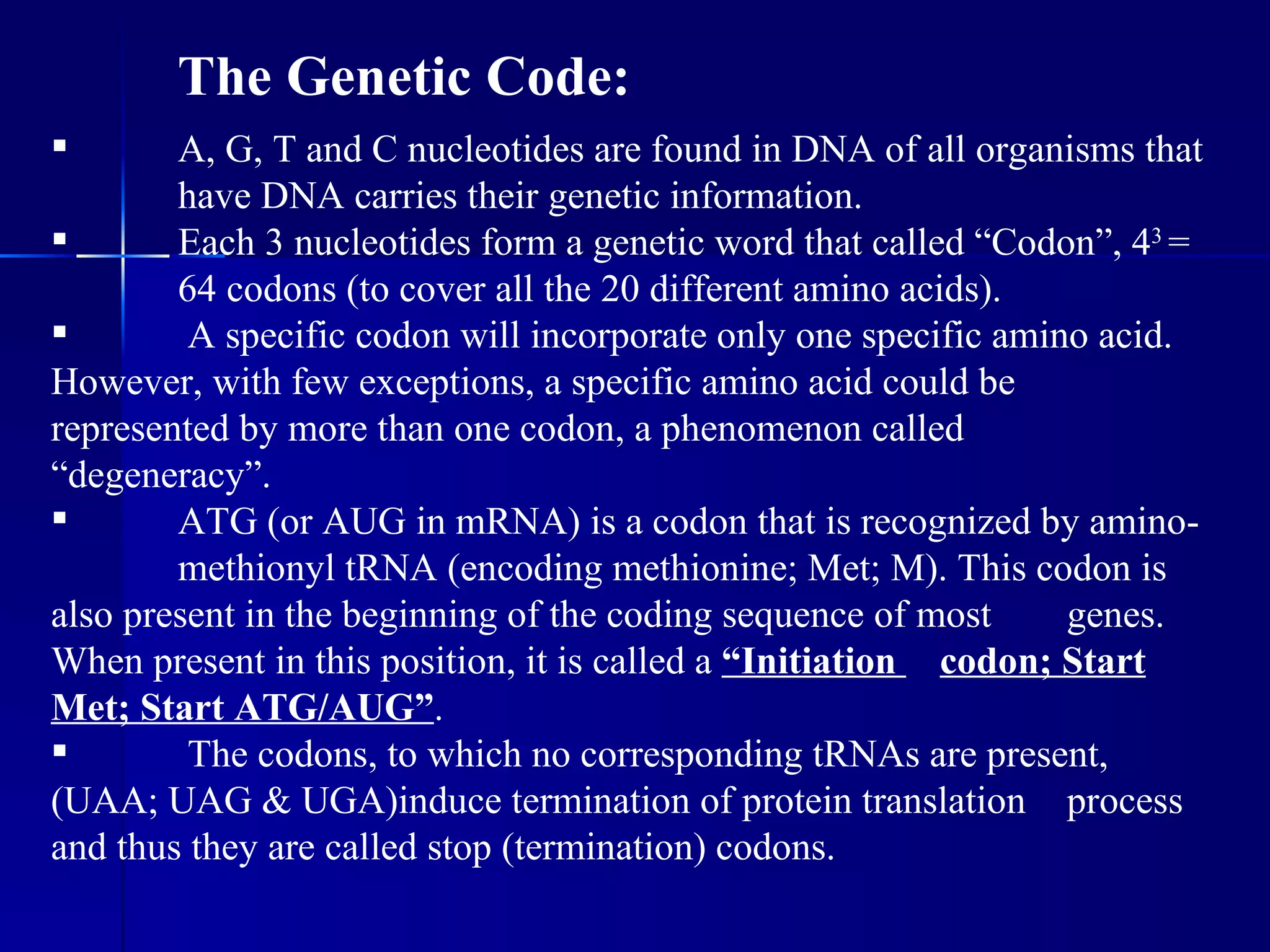 The Genetic Code:
       A, G, T and C nucleotides are found in DNA of all organisms that
        have DNA carries their genetic information.
       Each 3 nucleotides form a genetic word that called “Codon”, 43 =
        64 codons (to cover all the 20 different amino acids).
        A specific codon will incorporate only one specific amino acid.
However, with few exceptions, a specific amino acid could be
represented by more than one codon, a phenomenon called
“degeneracy”.
       ATG (or AUG in mRNA) is a codon that is recognized by amino-
        methionyl tRNA (encoding methionine; Met; M). This codon is
also present in the beginning of the coding sequence of most     genes.
When present in this position, it is called a “Initiation codon; Start
Met; Start ATG/AUG”.
        The codons, to which no corresponding tRNAs are present,
(UAA; UAG & UGA)induce termination of protein translation process
and thus they are called stop (termination) codons.
 